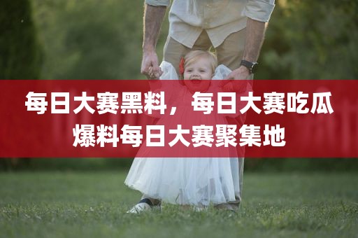 每日大赛黑料，每日大赛吃瓜爆料每日大赛聚集地