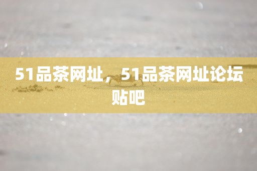 51品茶网址，51品茶网址论坛贴吧