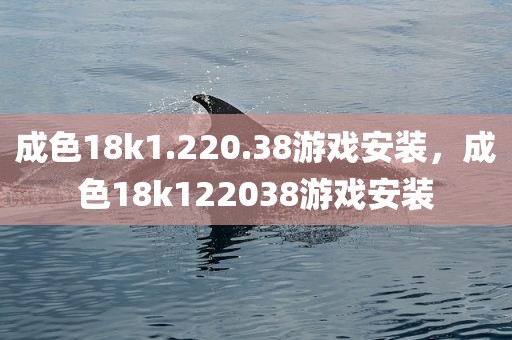 成色18k1.220.38游戏安装，成色18k122038游戏安装