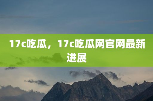 17c吃瓜，17c吃瓜网官网最新进展
