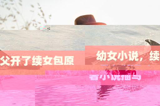 幼女小说，续父开了续女包原著小说描写