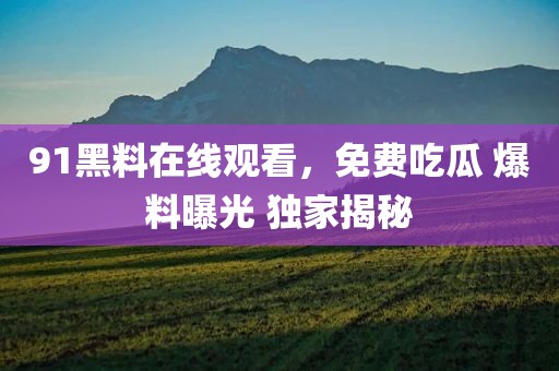 91黑料在线观看，免费吃瓜 爆料曝光 独家揭秘