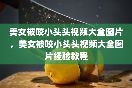 美女被咬小头头视频大全图片，美女被咬小头头视频大全图片经验教程