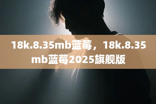 18k.8.35mb蓝莓，18k.8.35mb蓝莓2025旗舰版