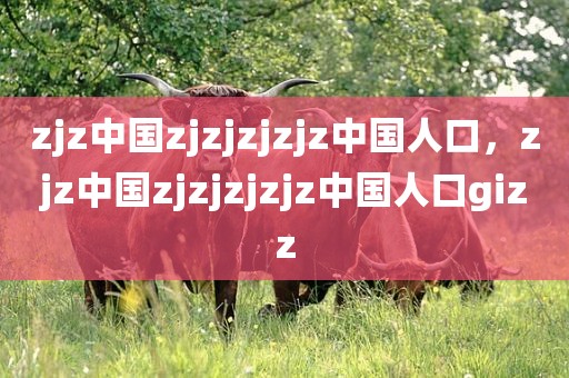 zjz中国zjzjzjzjz中国人口，zjz中国zjzjzjzjz中国人口gizz