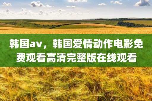 韩国av，韩国爱情动作电影免费观看高清完整版在线观看