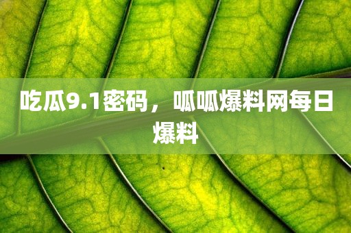 吃瓜9.1密码，呱呱爆料网每日爆料