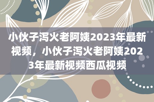 小伙子泻火老阿姨2023年最新视频，小伙子泻火老阿姨2023年最新视频西瓜视频