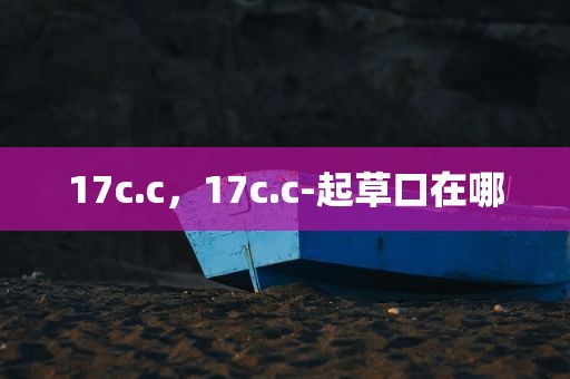 17c.c，17c.c-起草口在哪