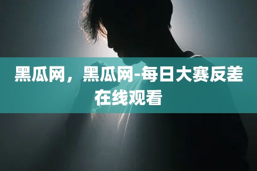 黑瓜网，黑瓜网-每日大赛反差在线观看