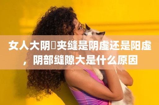 女人大阴脣夹缝是阴虚还是阳虚，阴部缝隙大是什么原因