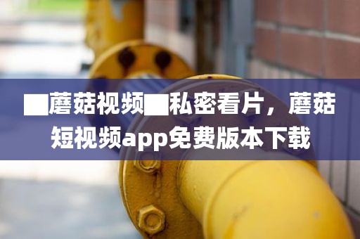 ▇蘑菇视频▇私密看片，蘑菇短视频app免费版本下载