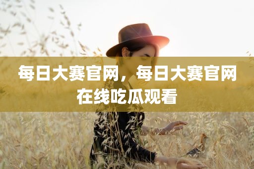 每日大赛官网，每日大赛官网在线吃瓜观看