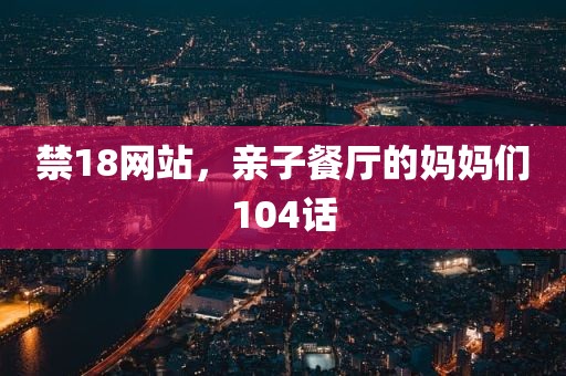 禁18网站，亲子餐厅的妈妈们104话