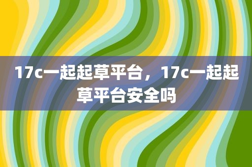 17c一起起草平台，17c一起起草平台安全吗