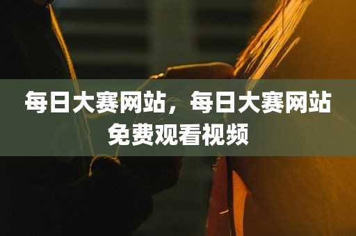 每日大赛网站，每日大赛网站免费观看视频