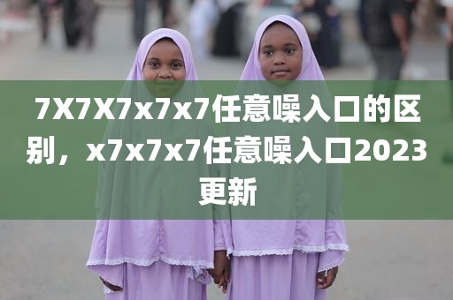 7X7X7x7x7任意噪入口的区别，x7x7x7任意噪入口2023更新
