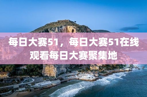 每日大赛51，每日大赛51在线观看每日大赛聚集地