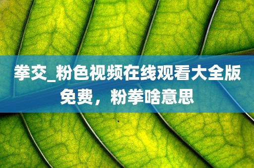 拳交_粉色视频在线观看大全版免费，粉拳啥意思
