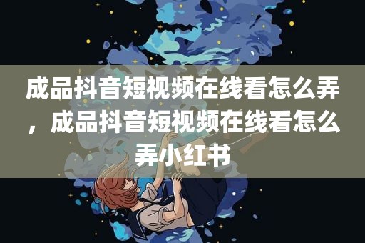 成品抖音短视频在线看怎么弄，成品抖音短视频在线看怎么弄小红书