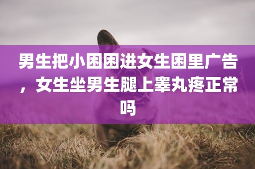 男生把小困困进女生困里广告，女生坐男生腿上睾丸疼正常吗