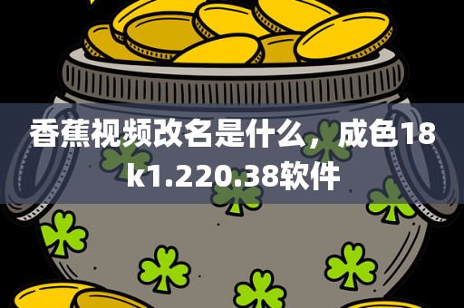 香蕉视频改名是什么，成色18k1.220.38软件