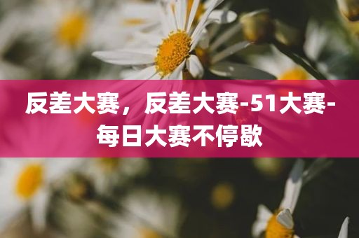 反差大赛，反差大赛-51大赛-每日大赛不停歇