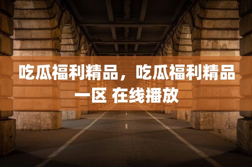 吃瓜福利精品，吃瓜福利精品一区 在线播放