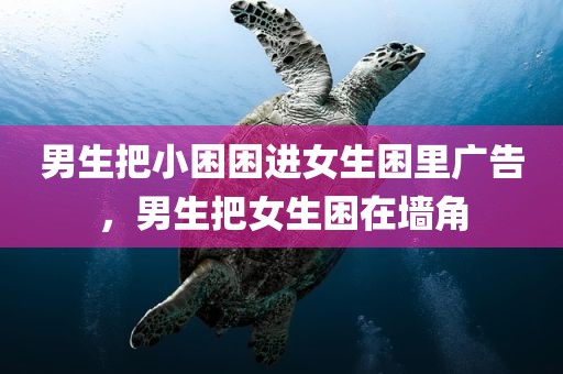 男生把小困困进女生困里广告，男生把女生困在墙角