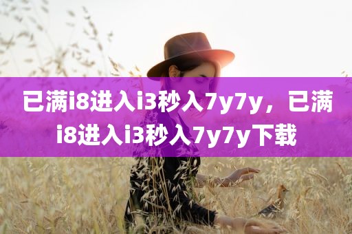 已满i8进入i3秒入7y7y，已满i8进入i3秒入7y7y下载
