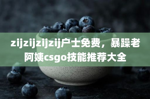 zijzijzijzij户士免费，暴躁老阿姨csgo技能推荐大全