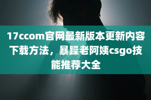 17ccom官网最新版本更新内容下载方法，暴躁老阿姨csgo技能推荐大全