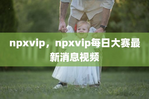 npxvip，npxvip每日大赛最新消息视频