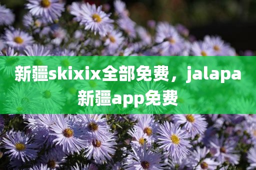 新疆skixix全部免费，jalapa新疆app免费