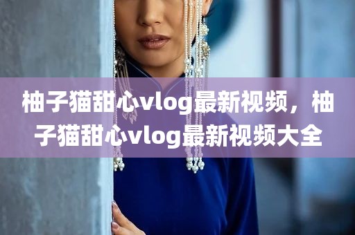 柚子猫甜心vlog最新视频，柚子猫甜心vlog最新视频大全