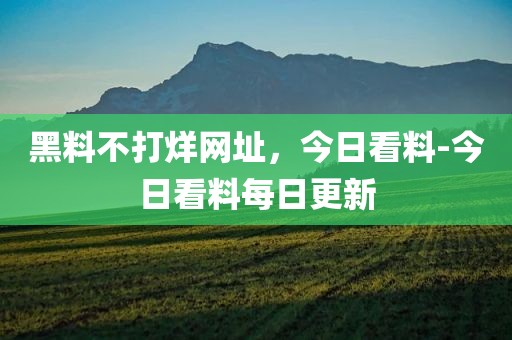 黑料不打烊网址，今日看料-今日看料每日更新