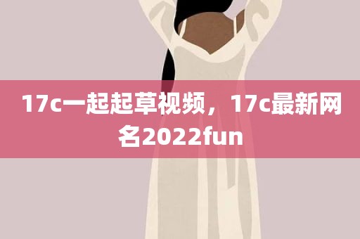 17c一起起草视频，17c最新网名2022fun