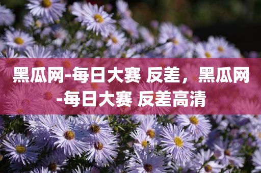 黑瓜网-每日大赛 反差，黑瓜网-每日大赛 反差高清