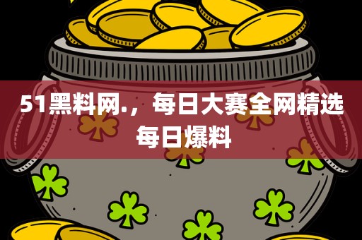 51黑料网.，每日大赛全网精选 每日爆料