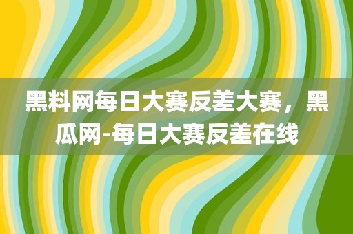 黑料网每日大赛反差大赛，黑瓜网-每日大赛反差在线