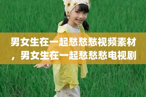 男女生在一起愁愁愁视频素材，男女生在一起愁愁愁电视剧