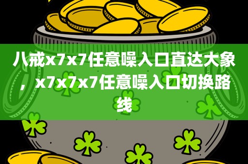 八戒x7x7任意噪入口直达大象，x7x7x7任意噪入口切换路线