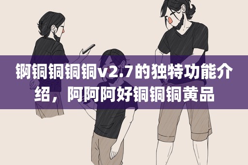 锕铜铜铜铜v2.7的独特功能介绍，阿阿阿好铜铜铜黄品