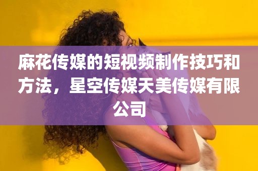 麻花传媒的短视频制作技巧和方法，星空传媒天美传媒有限公司