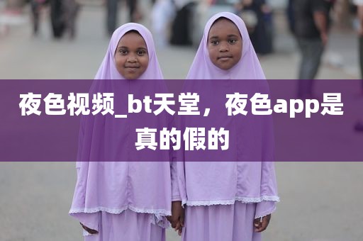 夜色视频_bt天堂，夜色app是真的假的
