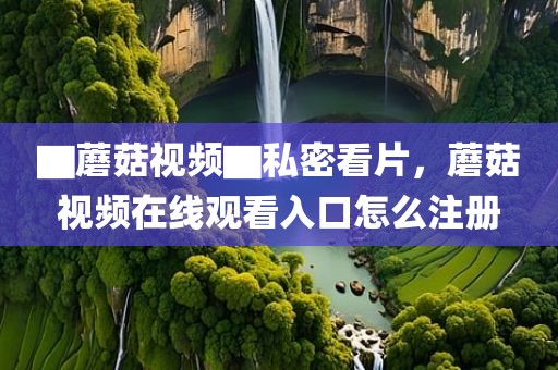▇蘑菇视频▇私密看片，蘑菇视频在线观看入口怎么注册