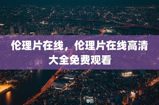 伦理片在线，伦理片在线高清大全免费观看