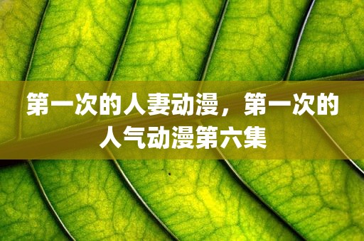 第一次的人妻动漫，第一次的人气动漫第六集