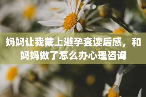 妈妈让我戴上避孕套读后感，和妈妈做了怎么办心理咨询