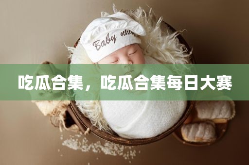 吃瓜合集，吃瓜合集每日大赛